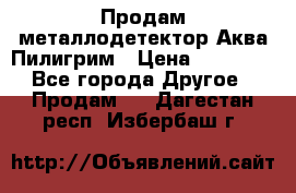 Продам металлодетектор Аква Пилигрим › Цена ­ 17 000 - Все города Другое » Продам   . Дагестан респ.,Избербаш г.